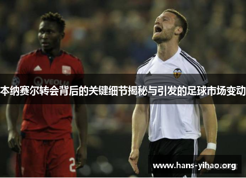 本纳赛尔转会背后的关键细节揭秘与引发的足球市场变动