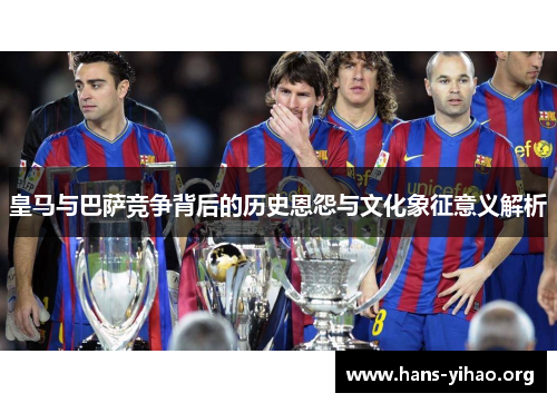 皇马与巴萨竞争背后的历史恩怨与文化象征意义解析