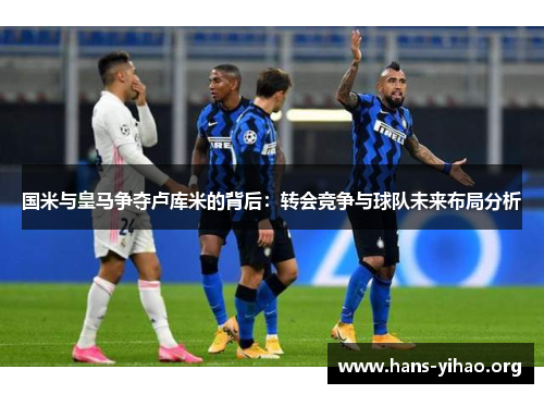 国米与皇马争夺卢库米的背后:转会竞争与球队未来布局分析 国米与皇马争夺卢库米的背后:转会竞争与球队未来布局分析